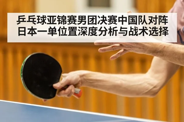 乒乓球亚锦赛男团决赛中国队对阵日本一单位置深度分析与战术选择