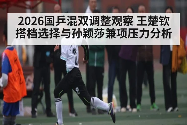 2026国乒混双调整观察 王楚钦搭档选择与孙颖莎兼项压力分析